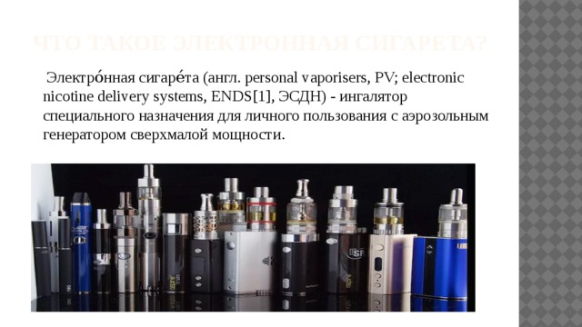 Что такое электронная сигарета?  Электро́нная сигаре́та (англ. personal vaporisers, PV; electronic nicotine delivery systems, ENDS[1], ЭСДН) - ингалятор специального назначения для личного пользования с аэрозольным генератором сверхмалой мощности. 