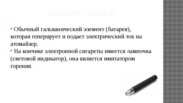 Аккумулятор  Обычный гальванический элемент (батарея), которая генерирует и подает электрический ток на атомайзер.  На кончике электронной сигареты имеется лампочка (световой индикатор), она является имитатором горения . 