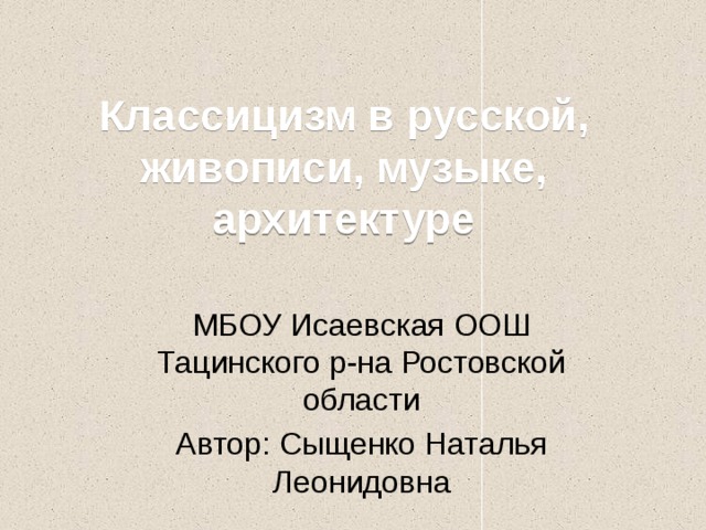 Классицизм в русской, живописи, музыке, архитектуре МБОУ Исаевская ООШ Тацинского р-на Ростовской области Автор: Сыщенко Наталья Леонидовна 