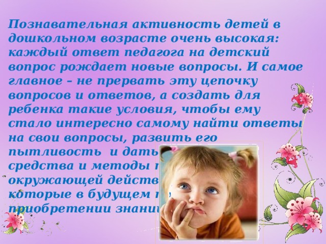 Познавательная активность детей в дошкольном возрасте очень высокая: каждый ответ педагога на детский вопрос рождает новые вопросы. И самое главное – не прервать эту цепочку вопросов и ответов, а создать для ребенка такие условия, чтобы ему стало интересно самому найти ответы на свои вопросы, развить его пытливость и дать ему такие средства и методы познания окружающей действительности, которые в будущем помогут ему в приобретении знаний.   