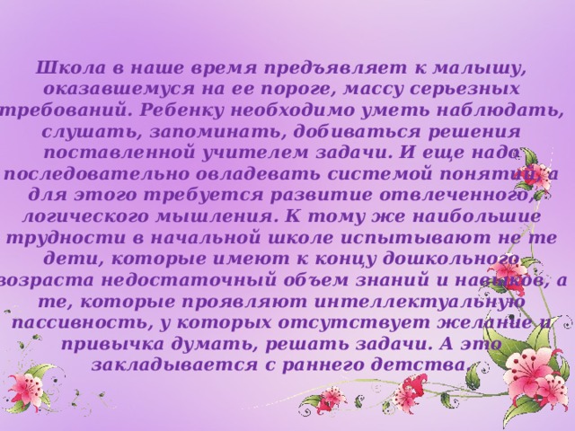 Школа в наше время предъявляет к малышу, оказавшемуся на ее пороге, массу серьезных требований. Ребенку необходимо уметь наблюдать, слушать, запоминать, добиваться решения поставленной учителем задачи. И еще надо последовательно овладевать системой понятий, а для этого требуется развитие отвлеченного, логического мышления. К тому же наибольшие трудности в начальной школе испытывают не те дети, которые имеют к концу дошкольного возраста недостаточный объем знаний и навыков, а те, которые проявляют интеллектуальную пассивность, у которых отсутствует желание и привычка думать, решать задачи. А это закладывается с раннего детства.  