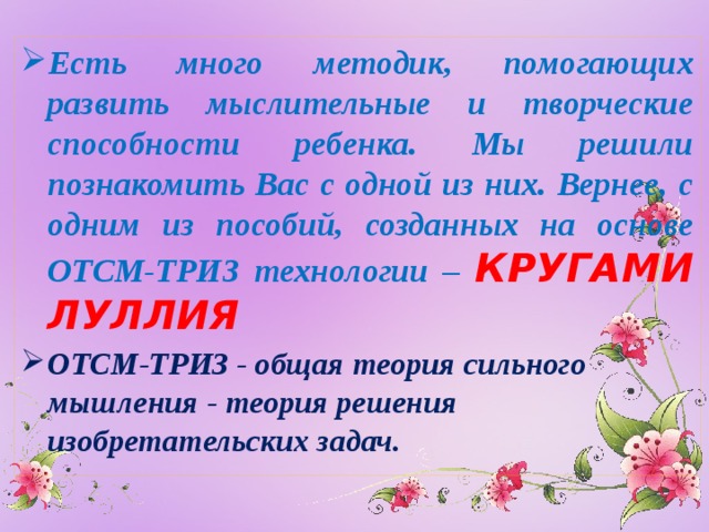 Есть много методик, помогающих развить мыслительные и творческие способности ребенка. Мы решили познакомить Вас с одной из них. Вернее, с одним из пособий, созданных на основе ОТСМ-ТРИЗ технологии – КРУГАМИ ЛУЛЛИЯ ОТСМ-ТРИЗ - общая теория сильного мышления - теория решения изобретательских задач.    