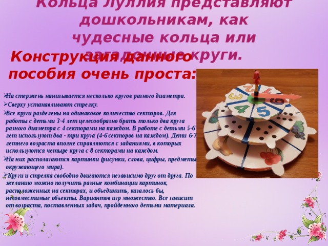 Кольца Луллия представляют дошкольникам, как чудесные кольца или загадочные круги. Конструкция данного пособия очень проста:  На стержень нанизывается несколько кругов разного диаметра.  Сверху устанавливают стрелку. Все круги разделены на одинаковое количество секторов. Для работы с детьми 3-4 лет целесообразно брать только два круга разного диаметра с 4 секторами на каждом. В работе с детьми 5-6 лет используют два - три круга (4-6 секторов на каждом). Дети 6-7-летнего возраста вполне справляются с заданиями, в которых используются четыре круга с 8 секторами на каждом. На них располагаются картинки (рисунки, слова, цифры, предметы окружающего мира).  Круги и стрелка свободно двигаются независимо друг от друга. По желанию можно получить разные комбинации картинок, расположенных на секторах, и объединить, казалось бы, несовместимые объекты. Вариантов игр множество. Все зависит от возраста, поставленных задач, пройденного детьми материала.  