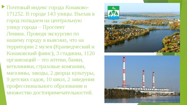 Почтовый индекс города Конаково- 171252. В городе 143 улицы. Въехав в город попадаем на центральную улицу города – Проспект Ленина. Проведя экскурсию по нашему городу я выяснил, что на территории 2 музея (Краеведческий и Конаковский фаянс), 3 стадиона, 1120 организаций – это аптеки, банки, ветклиники, страховые компании, магазины, заводы, 2 дворца культуры, 9 детских садов, 10 школ, 2 заведения профессионального образования и множество достопримечательностей. 