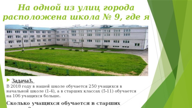На одной из улиц города расположена школа № 9, где я учусь. Задача3. В 2018 году в нашей школе обучается 250 учащихся в начальной школе (1-4), а в старших классах (5-11) обучается на 106 учащихся больше. Сколько учащихся обучается в старших классах? 