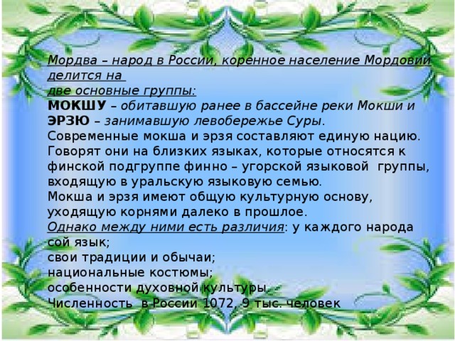 Мордва – народ в России, коренное население Мордовии делится на две основные группы: МОКШУ – обитавшую ранее в бассейне реки Мокши и ЭРЗЮ – занимавшую левобережье Суры . Современные мокша и эрзя составляют единую нацию. Говорят они на близких языках, которые относятся к финской подгруппе финно – угорской языковой группы, входящую в уральскую языковую семью. Мокша и эрзя имеют общую культурную основу, уходящую корнями далеко в прошлое. Однако между ними есть различия : у каждого народа сой язык; свои традиции и обычаи; национальные костюмы; особенности духовной культуры. Численность в России 1072, 9 тыс. человек 