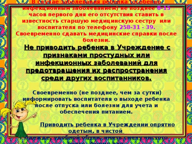         ЗДОРОВЬЕ И ТРЕБОВАНИЯ К ПОСЕЩЕНИЮ МДОУ.  В случае заболевания ребенка (особенно инфекционным заболеванием) не позднее 8-15 часов первого дня его отсутствия ставить в известность старшую медицинскую сестру или воспитателя по телефону 258-31 - 39. Своевременно сдавать медицинские справки после болезни.   Не приводить ребенка в Учреждение с признаками простудных или инфекционных заболеваний для предотвращения их распространения среди других воспитанников.    Своевременно (не позднее, чем за сутки) информировать воспитателя о выходе ребенка после отпуска или болезни для учета и обеспечения питанием.    Приводить ребенка в Учреждении опрятно одетым, в чистой  одежде, удобной обуви; иметь смену чистого белья, форму для  физкультурных занятий, сменную одежду для прогулки  (штаны, варежки), расческу, носовые платки и т.п. 