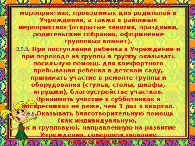    ПОМОЩЬ МДОУ  ВЫДЕРЖКИ ИЗ ДОГОВОРА  2.3.18.  Принимать активное участие во всех мероприятиях, проводимых для родителей в Учреждении, а также в районных мероприятиях (открытые занятия, праздники, родительские собрания, оформление групповых комнат).  2.5.8.  При поступлении ребенка в Учреждение и при переходе из группы в группу оказывать посильную помощь для комфортного пребывания ребенка в детском саду, принимать участие в ремонте группы и оборудования (стулья, столы, шкафы, игрушки), благоустройстве участков. Принимать участие в субботниках и воскресниках не реже, чем 1 раз в квартал.  2.5.9. Оказывать благотворительную помощь (как индивидуальную,  так и групповую), направленную на развитие  Учреждения, совершенствование педагогического  процесса в группе, подтвержденную  решением родительского собрания.   