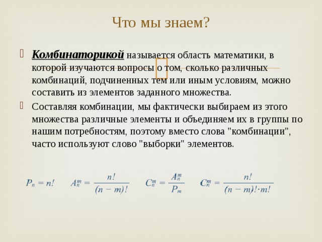 Что мы знаем? Комбинаторикой  называется область математики, в которой изучаются вопросы о том, сколько различных комбинаций, подчиненных тем или иным условиям, можно составить из элементов заданного множества. Составляя комбинации, мы фактически выбираем из этого множества различные элементы и объединяем их в группы по нашим потребностям, поэтому вместо слова 