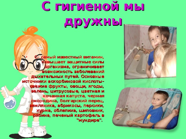 С гигиеной мы дружны С– самый известный витамин, повышает защитные силы организма, ограничивает возможность заболеваний дыхательных путей. Основные источники аскорбиновой кислоты– свежие фрукты, овощи, ягоды, зелень, цитрусовые, цветная и кочанная капуста, черная смородина, болгарский перец, земляника, абрикосы, персики, хурма, облепиха, шиповник, рябина, печеный картофель в 