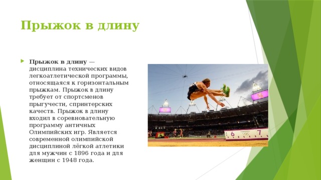 Прыжок в длину   Прыжок в длину  — дисциплина технических видов легкоатлетической программы, относящаяся к горизонтальным прыжкам. Прыжок в длину требует от спортсменов прыгучести, спринтерских качеств. Прыжок в длину входил в соревновательную программу античных Олимпийских игр. Является современной олимпийской дисциплиной лёгкой атлетики для мужчин с 1896 года и для женщин с 1948 года. 