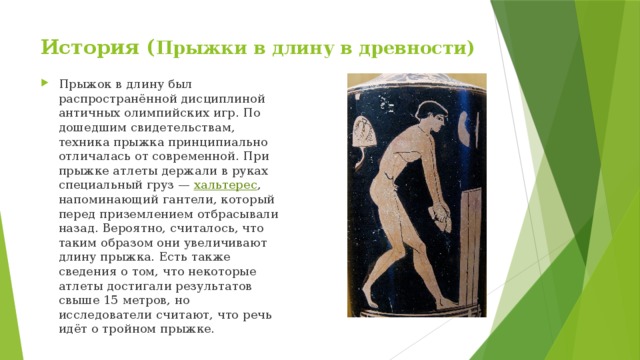 История ( Прыжки в длину в древности) Прыжок в длину был распространённой дисциплиной античных олимпийских игр. По дошедшим свидетельствам, техника прыжка принципиально отличалась от современной. При прыжке атлеты держали в руках специальный груз — хальтерес , напоминающий гантели, который перед приземлением отбрасывали назад. Вероятно, считалось, что таким образом они увеличивают длину прыжка. Есть также сведения о том, что некоторые атлеты достигали результатов свыше 15 метров, но исследователи считают, что речь идёт о тройном прыжке. 