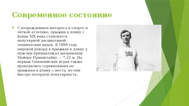 Современное состояние C возрождением интереса к спорту и лёгкой атлетике, прыжки в длину с конца XIX века становятся популярной дисциплиной технических видов. В 1898 году мировой рекорд в прыжках в длину у мужчин принадлежал американцу Майеру Принштайну — 7,23 м. На первых Олимпийских играх также проводились соревнования по прыжкам в длину с места, но они быстро потеряли популярность. 