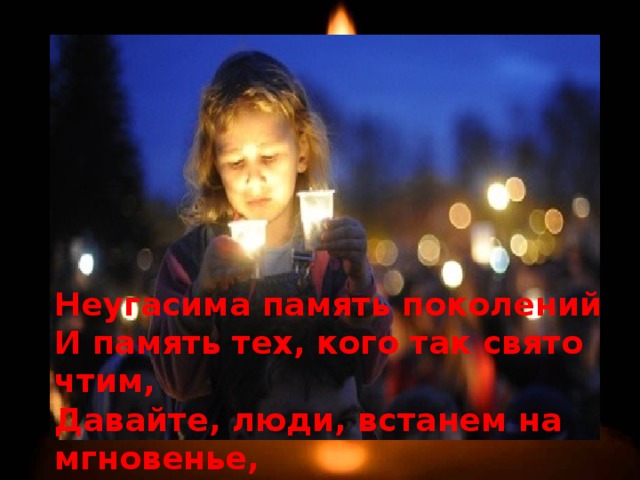 Неугасима память поколений И память тех, кого так свято чтим, Давайте, люди, встанем на мгновенье, И в скорби постоим и помолчим. 