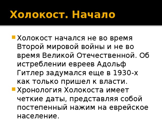 Холокост. Начало Холокост начался не во время Второй мировой войны и не во время Великой Отечественной. Об истреблении евреев Адольф Гитлер задумался еще в 1930-х как только пришел к власти. Хронология Холокоста имеет четкие даты, представляя собой постепенный нажим на еврейское население. 
