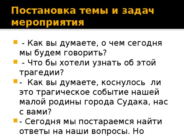 Постановка темы и задач мероприятия  - Как вы думаете, о чем сегодня мы будем говорить?  - Что бы хотели узнать об этой трагедии? - Как вы думаете, коснулось ли это трагическое событие нашей малой родины города Судака, нас с вами? - Сегодня мы постараемся найти ответы на наши вопросы. Но прежде, ознакомимся с историческими фактами. 