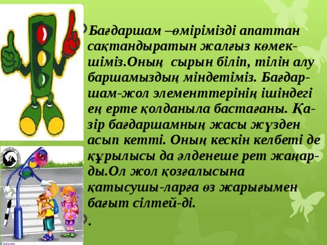  Бағдаршам –өмірімізді апаттан сақтандыратын жалғыз көмек-шіміз.Оның  сырын біліп, тілін алу баршамыздың міндетіміз. Бағдар-шам-жол элементтерінің ішіндегі ең ерте қолданыла бастағаны. Қа-зір бағдаршамның жасы жүзден асып кетті. Оның кескін келбеті де құрылысы да әлденеше рет жаңар-ды.Ол жол қозғалысына қатысушы-ларға өз жарығымен бағыт сілтей-ді. .  