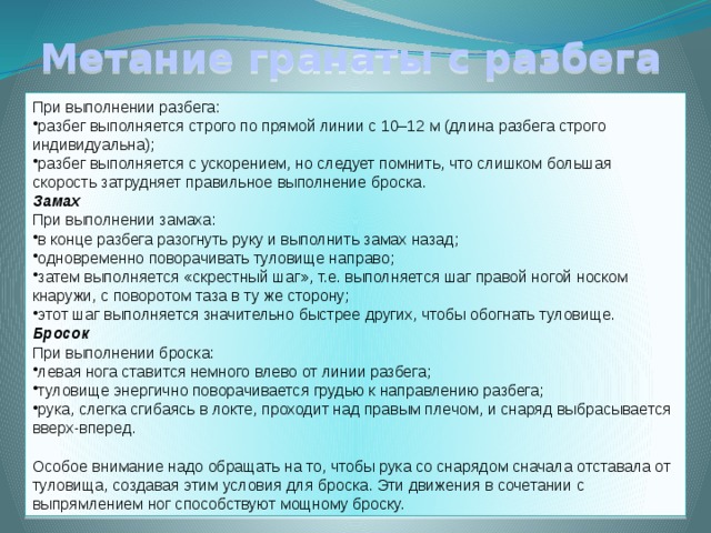 Метание гранаты с разбега При выполнении разбега: разбег выполняется строго по прямой линии с 10–12 м (длина разбега строго индивидуальна); разбег выполняется с ускорением, но следует помнить, что слишком большая скорость затрудняет правильное выполнение броска. Замах При выполнении замаха: в конце разбега разогнуть руку и выполнить замах назад; одновременно поворачивать туловище направо; затем выполняется «скрестный шаг», т.е. выполняется шаг правой ногой носком кнаружи, с поворотом таза в ту же сторону; этот шаг выполняется значительно быстрее других, чтобы обогнать туловище. Бросок При выполнении броска: левая нога ставится немного влево от линии разбега; туловище энергично поворачивается грудью к направлению разбега; рука, слегка сгибаясь в локте, проходит над правым плечом, и снаряд выбрасывается вверх-вперед. Особое внимание надо обращать на то, чтобы рука со снарядом сначала отставала от туловища, создавая этим условия для броска. Эти движения в сочетании с выпрямлением ног способствуют мощному броску. 
