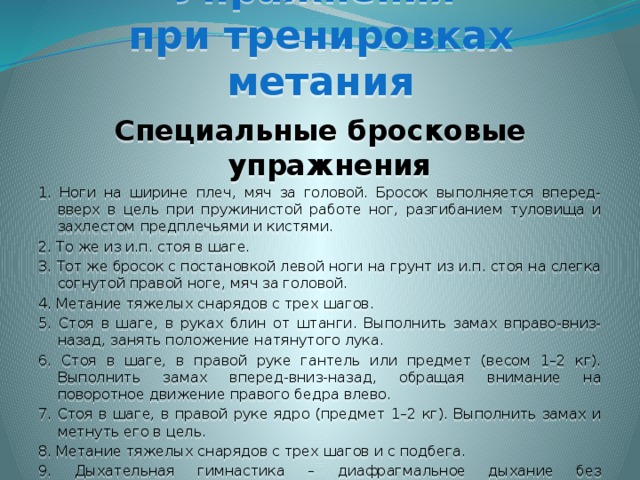 Упражнения  при тренировках метания Специальные бросковые упражнения 1. Ноги на ширине плеч, мяч за головой. Бросок выполняется вперед-вверх в цель при пружинистой работе ног, разгибанием туловища и захлестом предплечьями и кистями. 2. То же из и.п. стоя в шаге. 3. Тот же бросок с постановкой левой ноги на грунт из и.п. стоя на слегка согнутой правой ноге, мяч за головой. 4. Метание тяжелых снарядов с трех шагов. 5. Стоя в шаге, в руках блин от штанги. Выполнить замах вправо-вниз-назад, занять положение натянутого лука. 6. Стоя в шаге, в правой руке гантель или предмет (весом 1–2 кг). Выполнить замах вперед-вниз-назад, обращая внимание на поворотное движение правого бедра влево. 7. Стоя в шаге, в правой руке ядро (предмет 1–2 кг). Выполнить замах и метнуть его в цель. 8. Метание тяжелых снарядов с трех шагов и с подбега. 9. Дыхательная гимнастика – диафрагмальное дыхание без задействования межреберных мышц. 