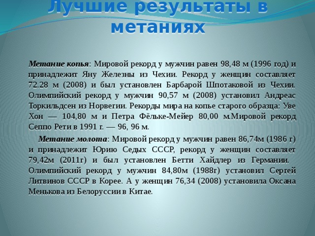 Лучшие результаты в метаниях   Метание копья : Мировой рекорд у мужчин равен 98,48 м (1996 год) и принадлежит Яну Железны из Чехии. Рекорд у женщин составляет 72.28 м (2008) и был установлен Барбарой Шпотаковой из Чехии. Олимпийский рекорд у мужчин 90,57 м (2008) установил Андреас Торкильдсен из Норвегии. Рекорды мира на копье старого образца: Уве Хон — 104,80 м и Петра Фёльке-Мейер 80,00 м.Мировой рекорд Сеппо Рети в 1991 г. — 96, 96 м.  Метание молота : Мировой рекорд у мужчин равен 86,74м (1986 г) и принадлежит Юрию Седых СССР, рекорд у женщин составляет 79,42м (2011г) и был установлен Бетти Хайдлер из Германии.  Олимпийский рекорд у мужчин 84,80м (1988г) установил Сергей Литвинов СССР в Корее. А у женщин 76,34 (2008) установила Оксана Менькова из Белоруссии в Китае. 