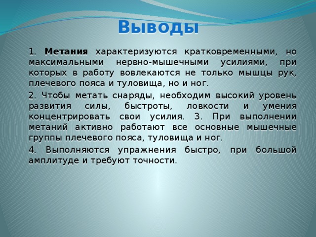 Выводы  1. Метания характеризуются кратковременными, но максимальными нервно-мышечными усилиями, при которых в работу вовлекаются не только мышцы рук, плечевого пояса и туловища, но и ног.  2. Чтобы метать снаряды, необходим высокий уровень развития силы, быстроты, ловкости и умения концентрировать свои усилия. 3. При выполнении метаний активно работают все основные мышечные группы плечевого пояса, туловища и ног.  4. Выполняются упражнения быстро, при большой амплитуде и требуют точности. 