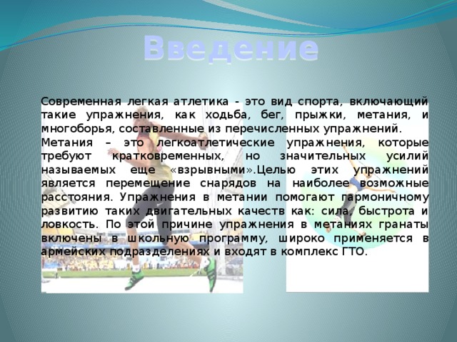 Введение  Современная легкая атлетика - это вид спорта, включающий такие упражнения, как ходьба, бег, прыжки, метания, и многоборья, составленные из перечисленных упражнений.  Метания – это легкоатлетические упражнения, которые требуют кратковременных, но значительных усилий называемых еще «взрывными».Целью этих упражнений является перемещение снарядов на наиболее возможные расстояния. Упражнения в метании помогают гармоничному развитию таких двигательных качеств как: сила, быстрота и ловкость. По этой причине упражнения в метаниях гранаты включены в школьную программу, широко применяется в армейских подразделениях и входят в комплекс ГТО. 