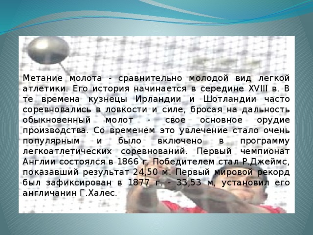 Метание молота - сравнительно молодой вид легкой атлетики. Его история начинается в середине XVIII в. В те времена кузнецы Ирландии и Шотландии часто соревновались в ловкости и силе, бросая на дальность обыкновенный молот - свое основное орудие производства. Со временем это увлечение стало очень популярным и было включено в программу легкоатлетических соревнований. Первый чемпионат Англии состоялся в 1866 г. Победителем стал Р.Джеймс, показавший результат 24,50 м. Первый мировой рекорд был зафиксирован в 1877 г. - 33,53 м, установил его англичанин Г.Халес. 