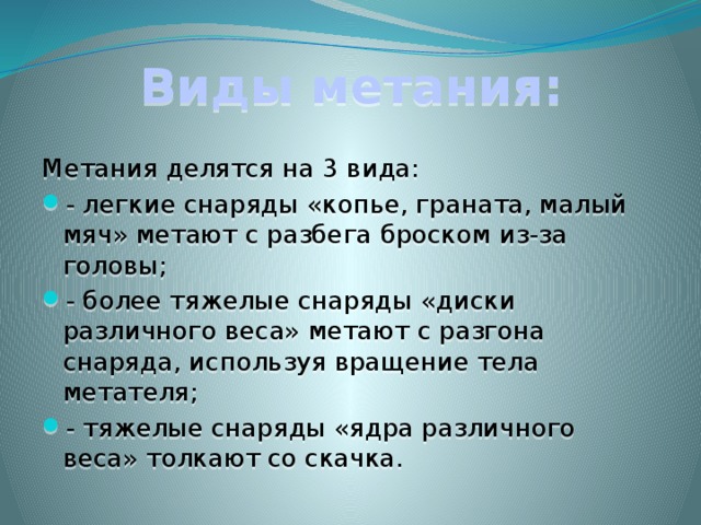Виды метания: Метания делятся на 3 вида: - легкие снаряды «копье, граната, малый мяч» метают с разбега броском из-за головы; - более тяжелые снаряды «диски различного веса» метают с разгона снаряда, используя вращение тела метателя; - тяжелые снаряды «ядра различного веса» толкают со скачка. 