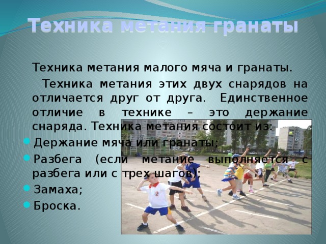 Техника метания гранаты  Техника метания малого мяча и гранаты.  Техника метания этих двух снарядов на отличается друг от друга. Единственное отличие в технике – это держание снаряда. Техника метания состоит из: Держание мяча или гранаты; Разбега (если метание выполняется с разбега или с трех шагов); Замаха; Броска. 