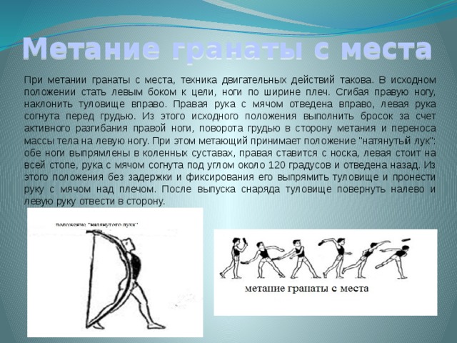 Метание гранаты с места При метании гранаты с места, техника двигательных действий такова. В исходном положении стать левым боком к цели, ноги по ширине плеч. Сгибая правую ногу, наклонить туловище вправо. Правая рука с мячом отведена вправо, левая рука согнута перед грудью. Из этого исходного положения выполнить бросок за счет активного разгибания правой ноги, поворота грудью в сторону метания и переноса массы тела на левую ногу. При этом метающий принимает положение 