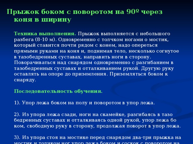 Прыжок боком с поворотом на 90 º через коня в ширину   Техника выполнения.  Прыжок выполняется с небольшого разбега (8-10 м). Одновременно с толчком ногами о мостик, который ставится почти рядом с конем, надо опереться прямыми руками на коня и, поднимая тело, несколько согнутое в тазобедренных суставах, направить ноги в сторону. Поворачиваться над снарядом одновременно с разгибанием в тазобедренных суставах и отталкиванием рукой. Другую руку оставлять на опоре до приземления. Приземляться боком к снаряду.   Последовательность обучения.  1). Упор лежа боком на полу и поворотом в упор лежа.  2). Из упора лежа сзади, ноги на скамейке, разгибаясь в тазо­бедренных суставах и отталкиваясь одной рукой, упор лежа бо­ком, свободную руку в сторону, продолжая поворот в упор лежа.  3). Из упора стоя на мостике перед снарядом два-три прыжка на мостик и толчком ног упор лежа боком и соскок с поворотом на 90°.  4). С небольшого разбега прыжок боком через коня в ширину с поворотом на 90°. 