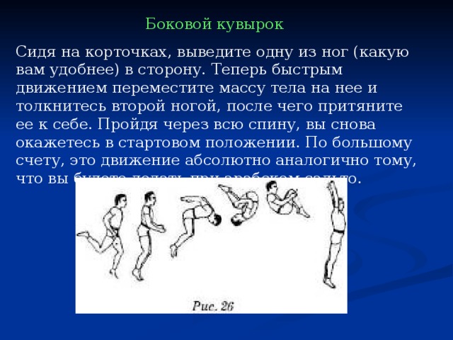 Боковой кувырок  Сидя на корточках, выведите одну из ног (какую вам удобнее) в сторону. Теперь быстрым движением переместите массу тела на нее и толкнитесь второй ногой, после чего притяните ее к себе. Пройдя через всю спину, вы снова окажетесь в стартовом положении. По большому счету, это движение абсолютно аналогично тому, что вы будете делать при арабском сальто. 