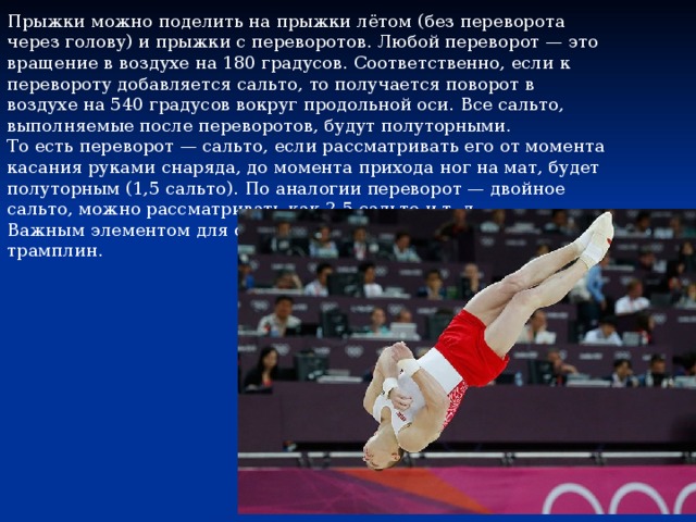 Прыжки можно поделить на прыжки лётом (без переворота через голову) и прыжки с переворотов. Любой переворот — это вращение в воздухе на 180 градусов. Соответственно, если к перевороту добавляется сальто, то получается поворот в воздухе на 540 градусов вокруг продольной оси. Все сальто, выполняемые после переворотов, будут полуторными. То есть переворот — сальто, если рассматривать его от момента касания руками снаряда, до момента прихода ног на мат, будет полуторным (1,5 сальто). По аналогии переворот — двойное сальто, можно рассматривать как 2,5 сальто и т. д. Важным элементом для совершения опорного прыжка является трамплин. 