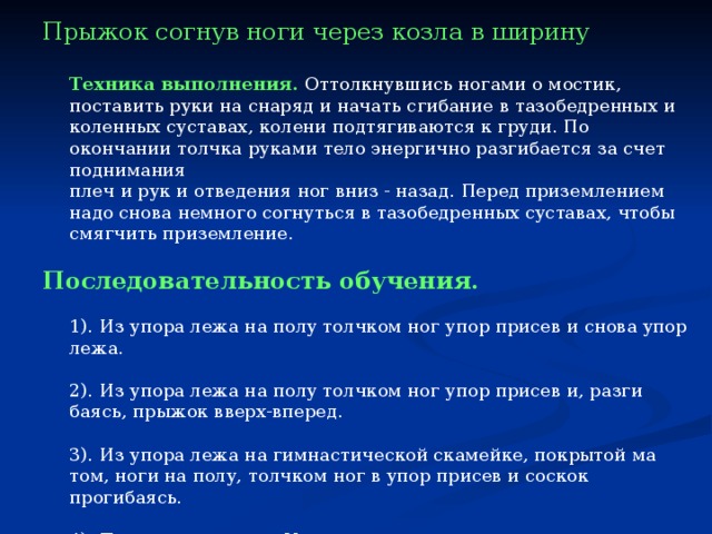 Прыжок согнув ноги через козла в ширину   Техника выполнения.  Оттолкнувшись ногами о мостик, поставить руки на снаряд и начать сгибание в тазобедренных и коленных суставах, колени подтягиваются к груди. По окончании толчка руками тело энергично разгибается за счет поднимания  плеч и рук и отведения ног вниз - назад. Перед приземлением надо снова немного согнуться в тазобедренных суставах, чтобы смягчить приземление.   Последовательность обучения.  1). Из упора лежа на полу толчком ног упор присев и снова упор лежа.  2). Из упора лежа на полу толчком ног упор присев и, разги­баясь, прыжок вверх-вперед.  3). Из упора лежа на гимнастической скамейке, покрытой ма­том, ноги на полу, толчком ног в упор присев и соскок прогибаясь.  4). Повторить прыжок V класса — вскок в упор присев на коз­ла и соскок прогибаясь.  5). Прыжок согнув ноги через козла в ширину — на высоте 110-115  см. 
