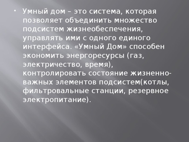 Умный дом – это система, которая позволяет объединить множество подсистем жизнеобеспечения, управлять ими с одного единого интерфейса. «Умный Дом» способен экономить энергоресурсы (газ, электричество, время), контролировать состояние жизненно-важных элементов подсистем(котлы, фильтровальные станции, резервное электропитание). 