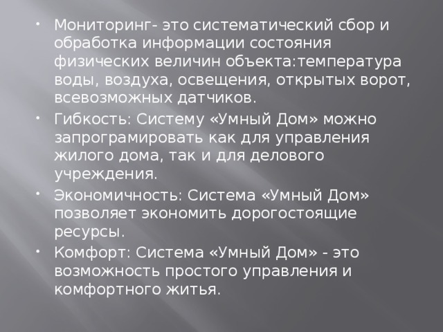 Мониторинг- это систематический сбор и обработка информации состояния физических величин объекта:температура воды, воздуха, освещения, открытых ворот, всевозможных датчиков. Гибкость: Систему «Умный Дом» можно запрограмировать как для управления жилого дома, так и для делового учреждения. Экономичность: Система «Умный Дом» позволяет экономить дорогостоящие ресурсы. Комфорт: Система «Умный Дом» - это возможность простого управления и комфортного житья. 