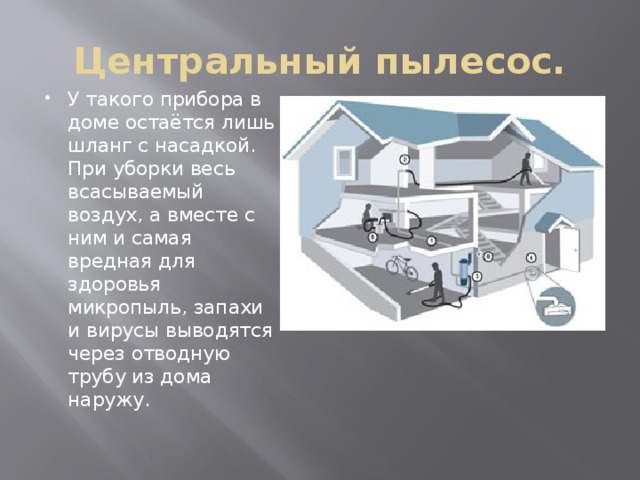 Центральный пылесос. У такого прибора в доме остаётся лишь шланг с насадкой. При уборки весь всасываемый воздух, а вместе с ним и самая вредная для здоровья микропыль, запахи и вирусы выводятся через отводную трубу из дома наружу. 