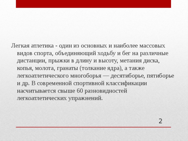 Легкая атлетика - один из основных и наиболее массовых видов спорта, объединяющий ходьбу и бег на различные дистанции, прыжки в длину и высоту, метания диска, копья, молота, гранаты (толкание ядра), а также легкоатлетического многоборья — десятиборье, пятиборье и др. В современной спортивной классификации насчитывается свыше 60 разновидностей легкоатлетических упражнений.  