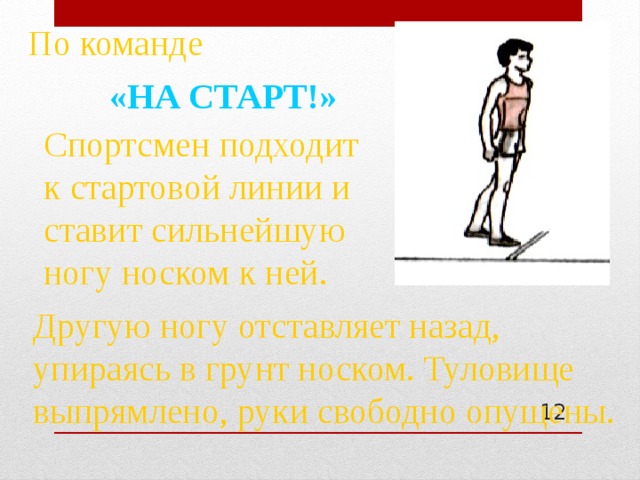 По команде «НА СТАРТ!» Спортсмен подходит к стартовой линии и ставит сильнейшую ногу носком к ней. Другую ногу отставляет назад, упираясь в грунт носком. Туловище выпрямлено, руки свободно опущены.  