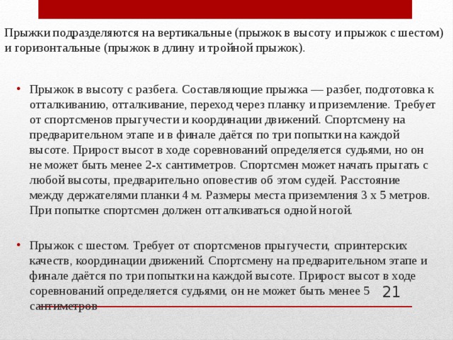 Прыжки подразделяются на вертикальные (прыжок в высоту и прыжок с шестом) и горизонтальные (прыжок в длину и тройной прыжок). Прыжок в высоту с разбега. Составляющие прыжка — разбег, подготовка к отталкиванию, отталкивание, переход через планку и приземление. Требует от спортсменов прыгучести и координации движений. Спортсмену на предварительном этапе и в финале даётся по три попытки на каждой высоте. Прирост высот в ходе соревнований определяется судьями, но он не может быть менее 2-х сантиметров. Спортсмен может начать прыгать с любой высоты, предварительно оповестив об этом судей. Расстояние между держателями планки 4 м. Размеры места приземления 3 x 5 метров. При попытке спортсмен должен отталкиваться одной ногой. Прыжок с шестом. Требует от спортсменов прыгучести, спринтерских качеств, координации движений. Спортсмену на предварительном этапе и финале даётся по три попытки на каждой высоте. Прирост высот в ходе соревнований определяется судьями, он не может быть менее 5 сантиметров  