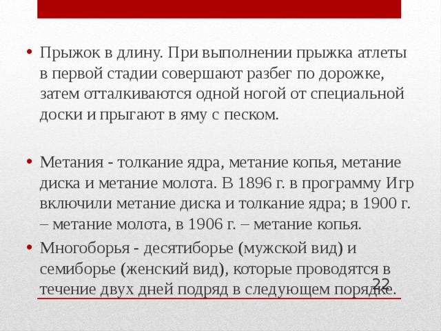 Прыжок в длину. При выполнении прыжка атлеты в первой стадии совершают разбег по дорожке, затем отталкиваются одной ногой от специальной доски и прыгают в яму с песком. Метания - толкание ядра, метание копья, метание диска и метание молота. В 1896 г. в программу Игр включили метание диска и толкание ядра; в 1900 г. – метание молота, в 1906 г. – метание копья. Многоборья - десятиборье (мужской вид) и семиборье (женский вид), которые проводятся в течение двух дней подряд в следующем порядке.  