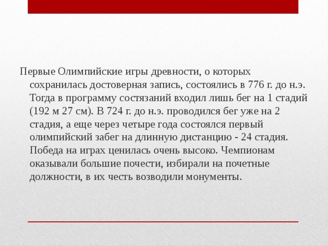 Первые Олимпийские игры древности, о которых сохранилась достоверная запись, состоялись в 776 г. до н.э. Тогда в программу состязаний входил лишь бег на 1 стадий (192 м 27 см). В 724 г. до н.э. проводился бег уже на 2 стадия, а еще через четыре года состоялся первый олимпийский забег на длинную дистанцию - 24 стадия. Победа на играх ценилась очень высоко. Чемпионам оказывали большие почести, избирали на почетные должности, в их честь возводили монументы. 