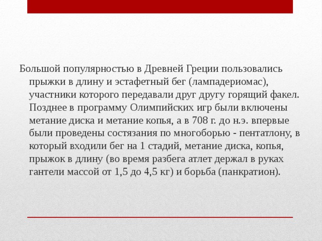 Большой популярностью в Древней Греции пользовались прыжки в длину и эстафетный бег (лампадериомас), участники которого передавали друг другу горящий факел. Позднее в программу Олимпийских игр были включены метание диска и метание копья, а в 708 г. до н.э. впервые были проведены состязания по многоборью - пентатлону, в который входили бег на 1 стадий, метание диска, копья, прыжок в длину (во время разбега атлет держал в руках гантели массой от 1,5 до 4,5 кг) и борьба (панкратион). 