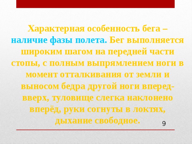 Характерная особенность бега – наличие фазы полета. Бег выполняется широким шагом на передней части стопы, с полным выпрямлением ноги в момент отталкивания от земли и выносом бедра другой ноги вперед-вверх, туловище слегка наклонено вперёд, руки согнуты в локтях, дыхание свободное.  