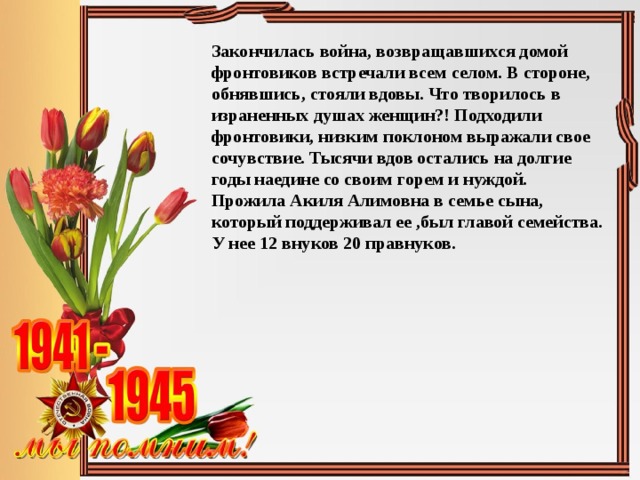 Закончилась война, возвращавшихся домой фронтовиков встречали всем селом. В стороне, обнявшись, стояли вдовы. Что творилось в израненных душах женщин?! Подходили фронтовики, низким поклоном выражали свое сочувствие. Тысячи вдов остались на долгие годы наедине со своим горем и нуждой. Прожила Акиля Алимовна в семье сына, который поддерживал ее ,был главой семейства. У нее 12 внуков 20 правнуков. 