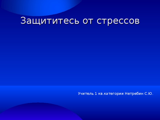 Защититесь от стрессов Учитель 1 кв.категории Нетребин С.Ю. 