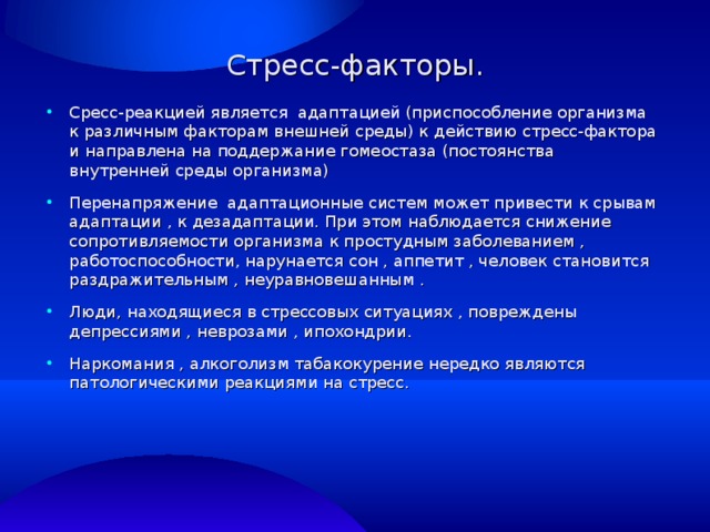 Стресс-факторы. Сресс-реакцией является адаптацией (приспособление организма к различным факторам внешней среды) к действию стресс-фактора и направлена на поддержание гомеостаза (постоянства внутренней среды организма) Перенапряжение адаптационные систем может привести к срывам адаптации , к дезадаптации. При этом наблюдается снижение сопротивляемости организма к простудным заболеванием , работоспособности, нарунается сон , аппетит , человек становится раздражительным , неуравновешанным . Люди, находящиеся в стрессовых ситуациях , повреждены депрессиями , неврозами , ипохондрии. Наркомания , алкоголизм табакокурение нередко являются патологическими реакциями на стресс. 