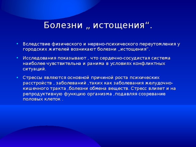 Болезни „ истощения“. Вследствие физического и нервно-психического переутомления у городских жителей возникают болезни „истощения“. Исследования показывают , что сердечно-сосудистая система наиболее чувствительна и ранима в условиях конфликтных ситуаций. Стрессы являются основной причиной роста психических расстройств , заболеваний ,таких как заболевания желудочно-кишечного тракта ,болезни обмена веществ. Стресс влияет и на репродуктивную функцию организма ,подавляя созревание половых клеток . 