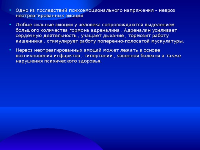 0 Одно из последствий психоэмоционального напряжения – невроз неотреагированных эмоций Любые сильные эмоции у человека сопровождаются выделением большого количества гормона адреналина . Адреналин усиливает сердечную деятельность , учащает дыхание , тормозит работу кишечника , стимулирует работу поперечно-полосатой мускулатуры. Нервоз неотреагированных эмоций может лежать в основе возникновения инфарктов , гипертонии , язвенной болезни а также нарушения психического здоровья. 