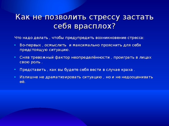 Как не позволить стрессу застать себя врасплох? Что надо делать , чтобы предупредить возникновение стресса: Во-первых , осмыслить и максимально прояснить для себя предстоящую ситуацию. Сняв тревожный фактор неопределённости , проиграть в лицах свою роль . Представить , как вы будете себя вести в случае краха . Излишне не драматизировать ситуацию , но и не недооценивать её.  